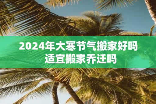 2025年大寒节气搬家好吗 适宜搬家乔迁吗