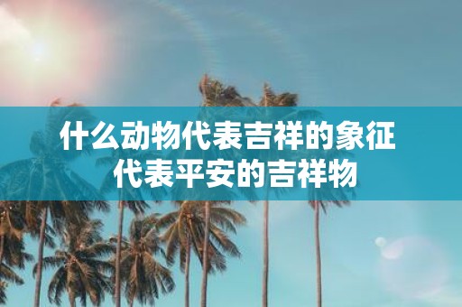 什么动物代表吉祥的象征 代表平安的吉祥物
