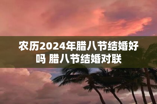 农历2025年腊八节结婚好吗 腊八节结婚对联