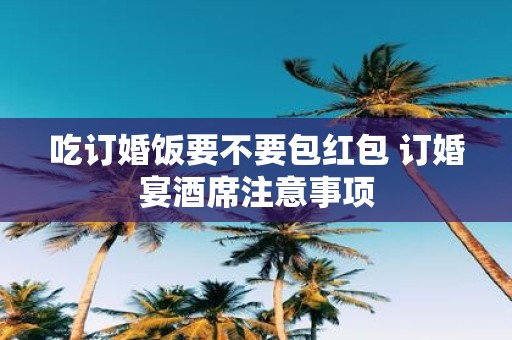 吃订婚饭要不要包红包 订婚宴酒席注意事项