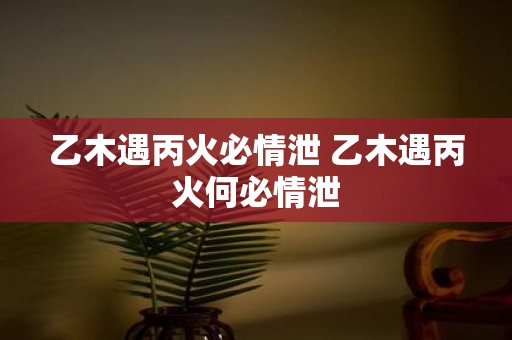 乙木遇丙火必情泄 乙木遇丙火何必情泄