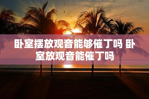 卧室摆放观音能够催丁吗 卧室放观音能催丁吗