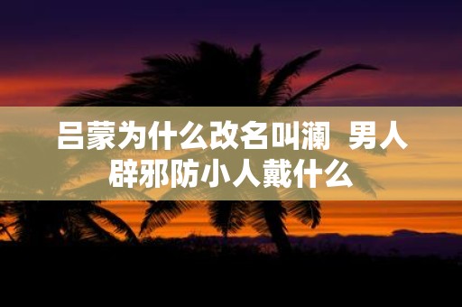 吕蒙为什么改名叫澜 男人辟邪防小人戴什么