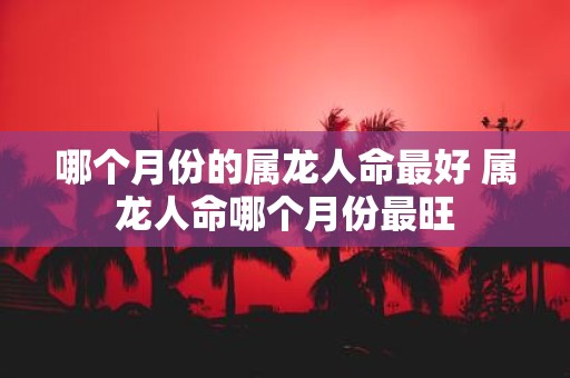 哪个月份的属龙人命最好 属龙人命哪个月份最旺