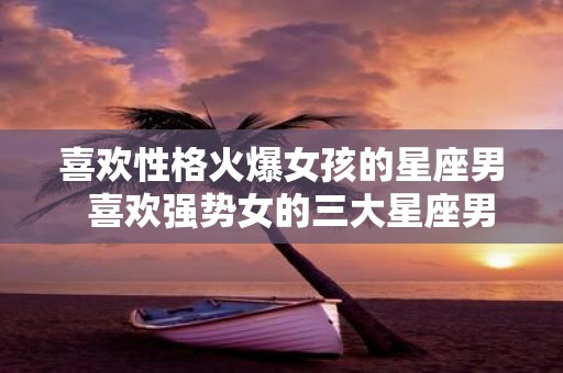 喜欢性格火爆女孩的星座男 喜欢强势女的三大星座男