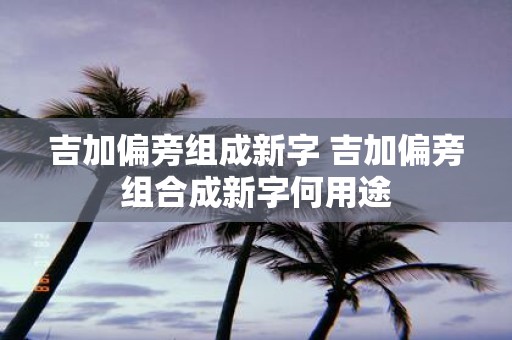 吉加偏旁组成新字 吉加偏旁组合成新字何用途