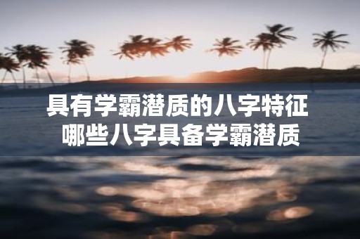 具有学霸潜质的八字特征 哪些八字具备学霸潜质