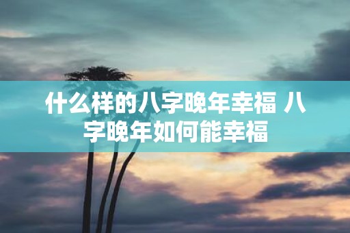 什么样的八字晚年幸福 八字晚年如何能幸福