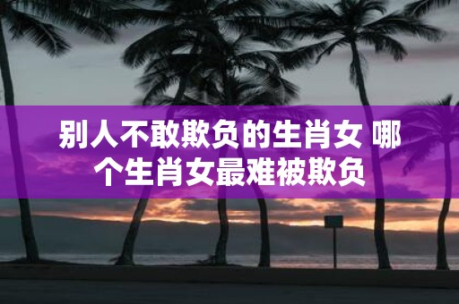 别人不敢欺负的生肖女 哪个生肖女最难被欺负