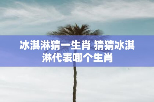 冰淇淋猜一生肖 猜猜冰淇淋代表哪个生肖