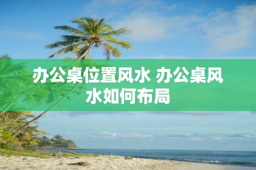 办公桌位置风水 办公桌风水如何布局