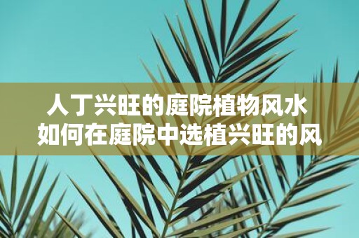 人丁兴旺的庭院植物风水 如何在庭院中选植兴旺的风水植物