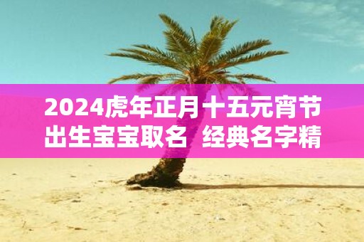 2025虎年正月十五元宵节出生宝宝取名 经典名字精选