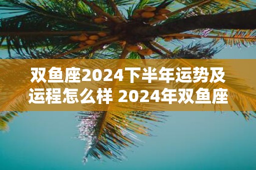 双鱼座2025下半年运势及运程怎么样 2025年双鱼座的运势详解