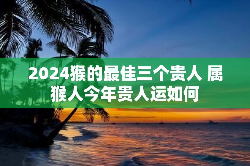 2025猴的最佳三个贵人 属猴人今年贵人运如何
