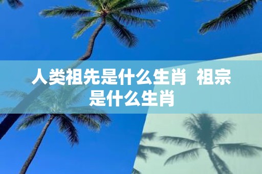 人类祖先是什么生肖 祖宗是什么生肖