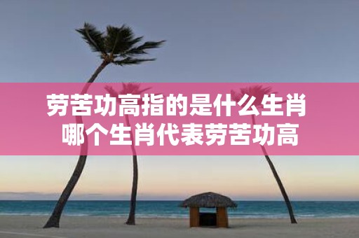 劳苦功高指的是什么生肖 哪个生肖代表劳苦功高
