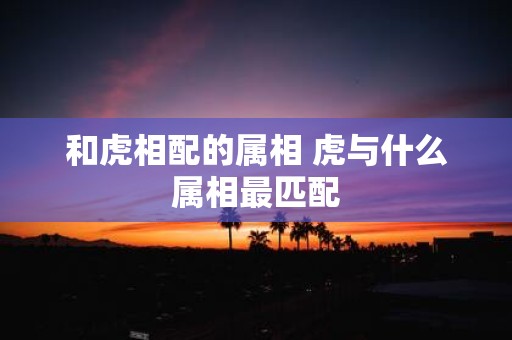 和虎相配的属相 虎与什么属相最匹配