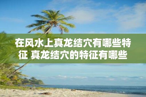在风水上真龙结穴有哪些特征 真龙结穴的特征有哪些