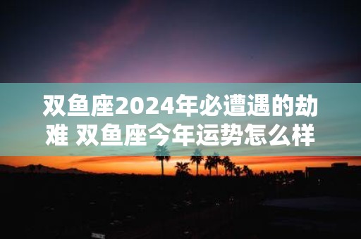 双鱼座2025年必遭遇的劫难 双鱼座今年运势怎么样