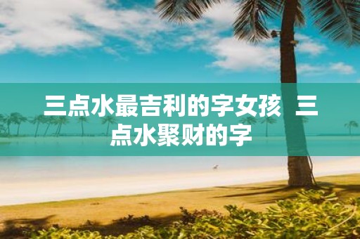 三点水最吉利的字女孩 三点水聚财的字