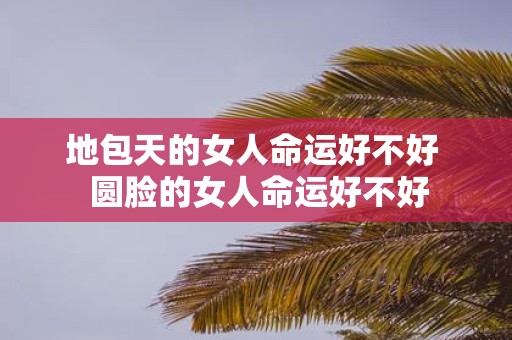 地包天的女人命运好不好 圆脸的女人命运好不好