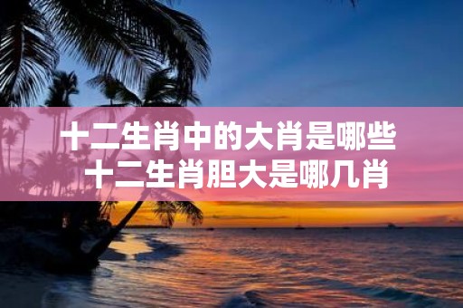 十二生肖中的大肖是哪些 十二生肖胆大是哪几肖