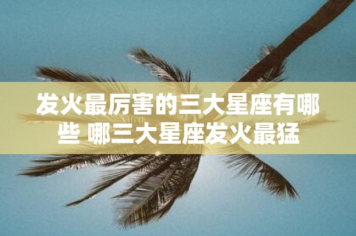 发火最厉害的三大星座有哪些 哪三大星座发火最猛