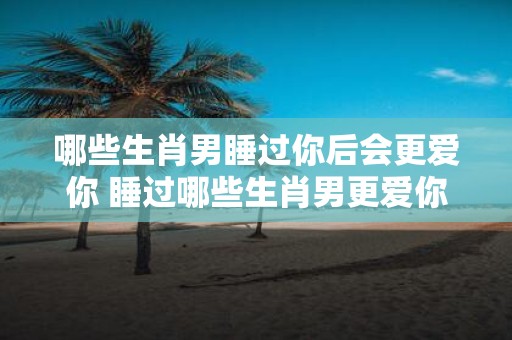 哪些生肖男睡过你后会更爱你 睡过哪些生肖男更爱你
