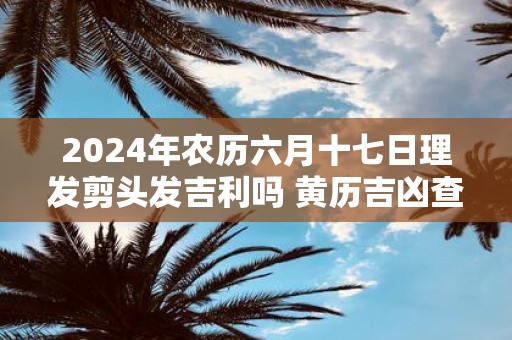 2025年农历六月十七日理发剪头发吉利吗 黄历吉凶查询
