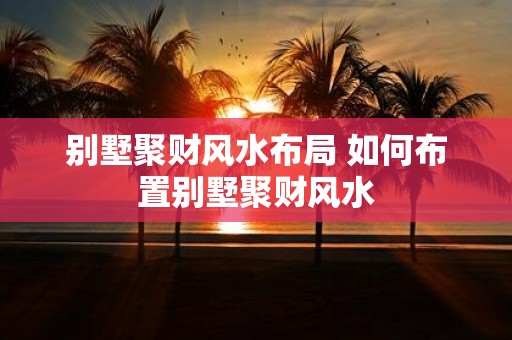 别墅聚财风水布局 如何布置别墅聚财风水