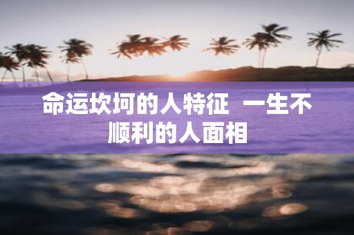 命运坎坷的人特征 一生不顺利的人面相