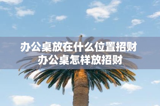 办公桌放在什么位置招财 办公桌怎样放招财