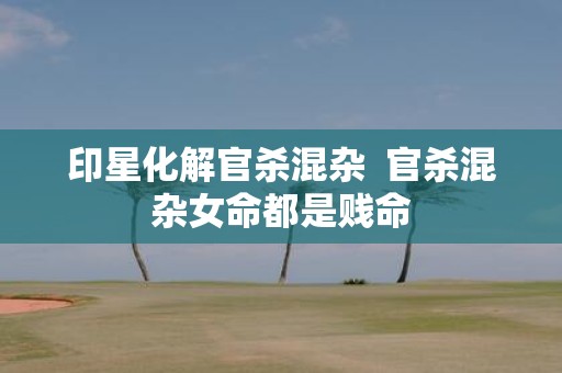 印星化解官杀混杂 官杀混杂女命都是贱命