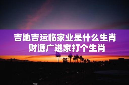 吉地吉运临家业是什么生肖 财源广进家打个生肖