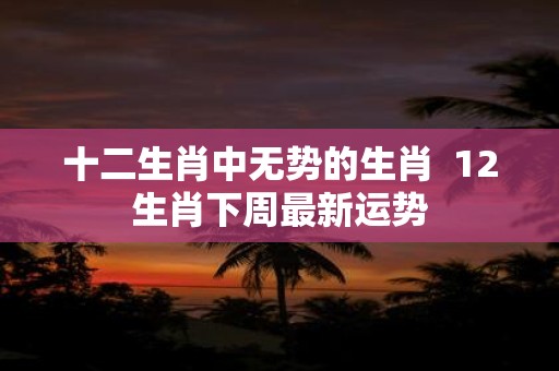 十二生肖中无势的生肖 12生肖下周最新运势