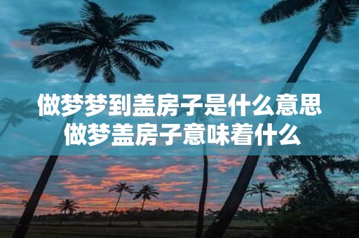 做梦梦到盖房子是什么意思 做梦盖房子意味着什么