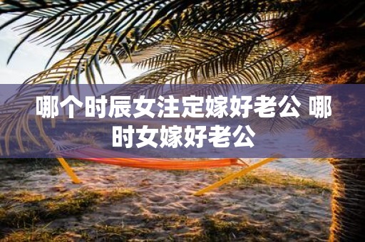 哪个时辰女注定嫁好老公 哪时女嫁好老公