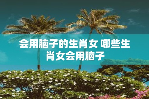 会用脑子的生肖女 哪些生肖女会用脑子