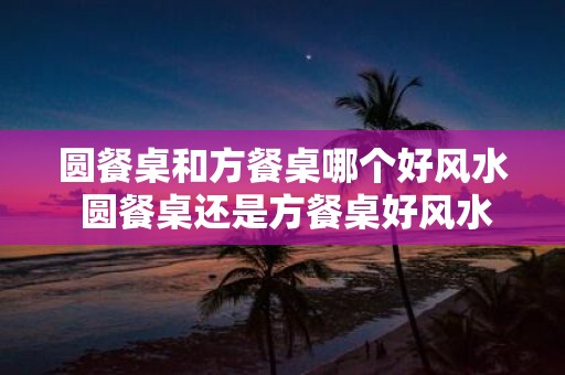 圆餐桌和方餐桌哪个好风水 圆餐桌还是方餐桌好风水