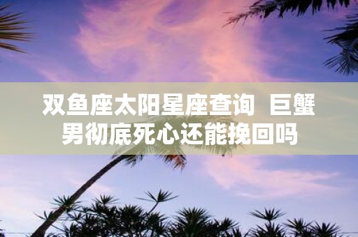 双鱼座太阳星座查询 巨蟹男彻底死心还能挽回吗