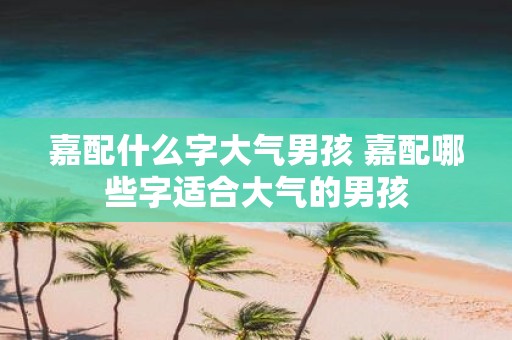 嘉配什么字大气男孩 嘉配哪些字适合大气的男孩