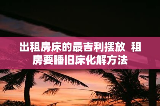 出租房床的最吉利摆放 租房要睡旧床化解方法