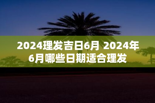 2025理发吉日6月 2025年6月哪些日期适合理发