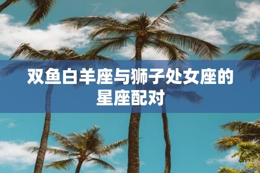 双鱼白羊座与狮子处女座的星座配对
