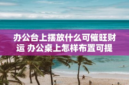 办公台上摆放什么可催旺财运 办公桌上怎样布置可提升财运