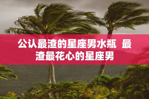 公认最渣的星座男水瓶 最渣最花心的星座男