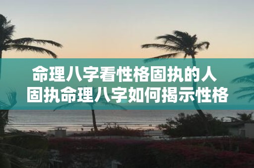 命理八字看性格固执的人 固执命理八字如何揭示性格