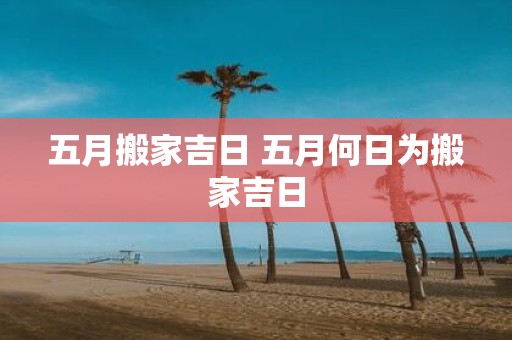 五月搬家吉日 五月何日为搬家吉日