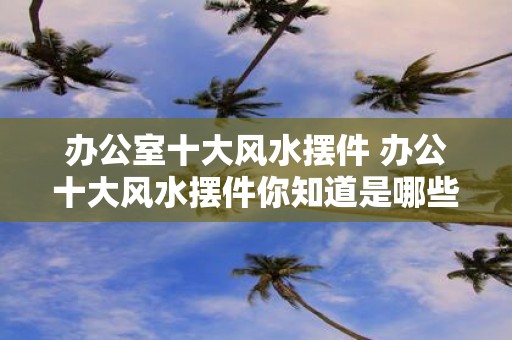 办公室十大风水摆件 办公十大风水摆件你知道是哪些吗